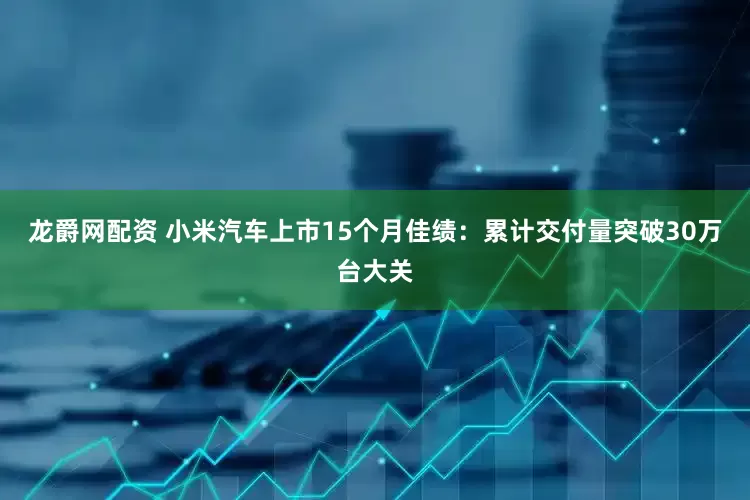 龙爵网配资 小米汽车上市15个月佳绩：累计交付量突破30万台大关