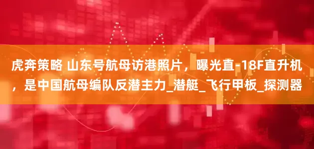 虎奔策略 山东号航母访港照片，曝光直-18F直升机，是中国航母编队反潜主力_潜艇_飞行甲板_探测器