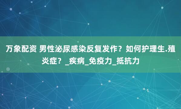 万象配资 男性泌尿感染反复发作？如何护理生.殖炎症？_疾病_免疫力_抵抗力