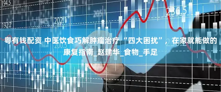 粤有钱配资 中医饮食巧解肿瘤治疗 “四大困扰”，在家就能做的康复指南_赵建华_食物_手足