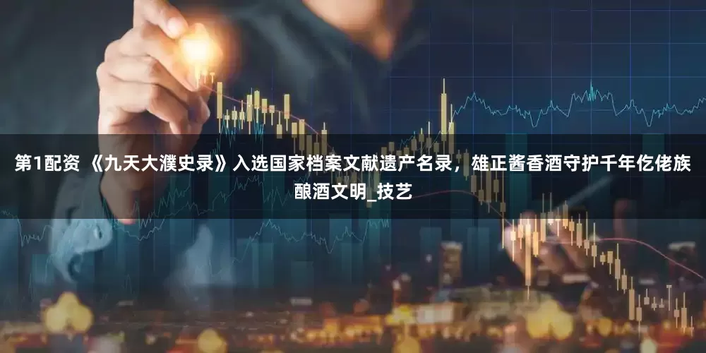 第1配资 《九天大濮史录》入选国家档案文献遗产名录，雄正酱香酒守护千年仡佬族酿酒文明_技艺