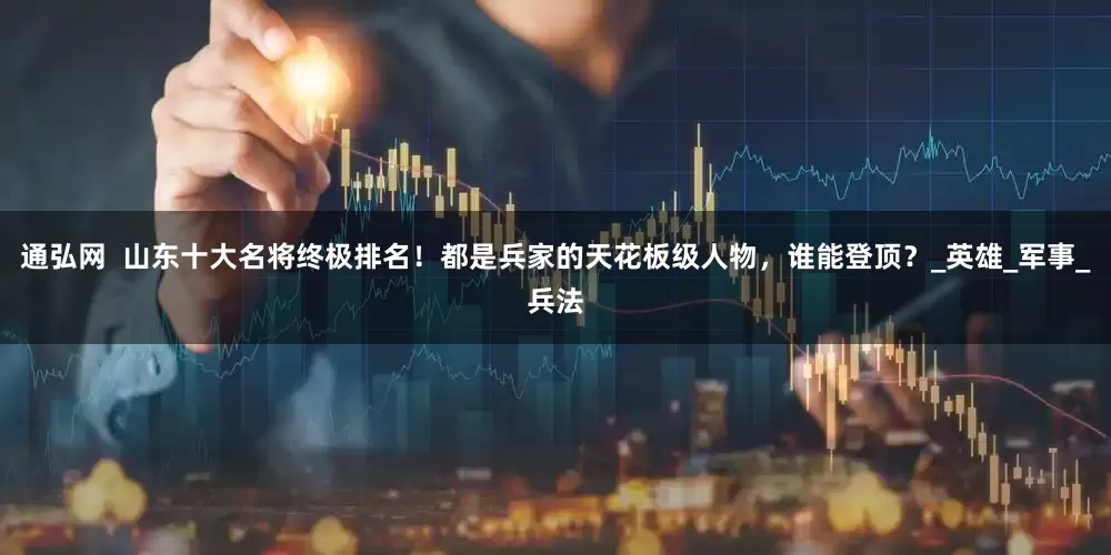 通弘网  山东十大名将终极排名！都是兵家的天花板级人物，谁能登顶？_英雄_军事_兵法