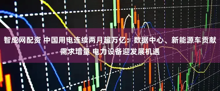 智成网配资 中国用电连续两月超万亿：数据中心、新能源车贡献需求增量 电力设备迎发展机遇