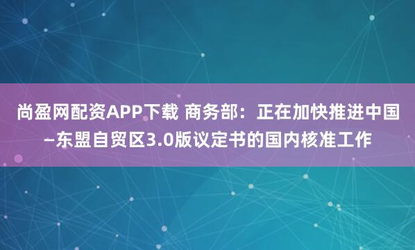 尚盈网配资APP下载 商务部：正在加快推进中国—东盟自贸区3.0版议定书的国内核准工作