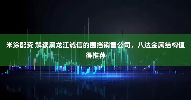 米涂配资 解读黑龙江诚信的围挡销售公司，八达金属结构值得推荐