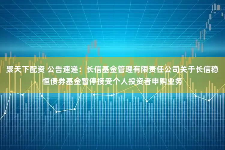 聚天下配资 公告速递：长信基金管理有限责任公司关于长信稳恒债券基金暂停接受个人投资者申购业务