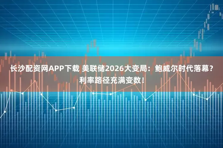 长沙配资网APP下载 美联储2026大变局：鲍威尔时代落幕？利率路径充满变数！