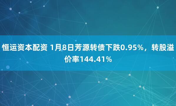恒运资本配资 1月8日芳源转债下跌0.95%，转股溢价率144.41%