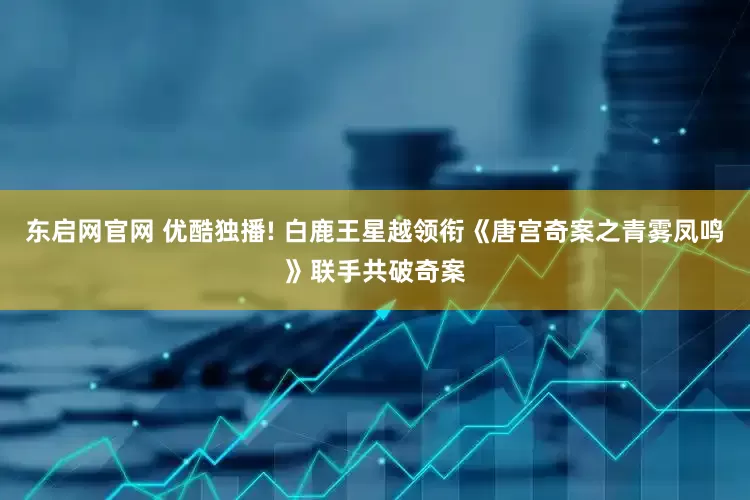 东启网官网 优酷独播! 白鹿王星越领衔《唐宫奇案之青雾凤鸣》联手共破奇案