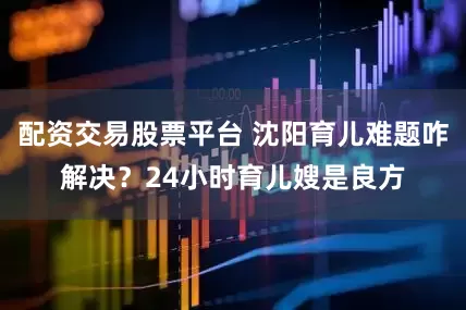 配资交易股票平台 沈阳育儿难题咋解决？24小时育儿嫂是良方