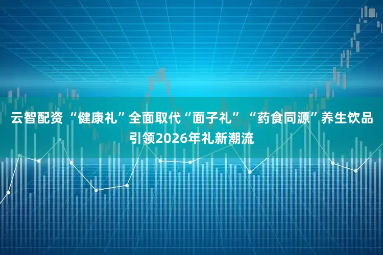 云智配资 “健康礼”全面取代“面子礼” “药食同源”养生饮品引领2026年礼新潮流