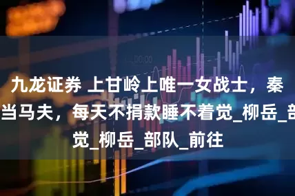 九龙证券 上甘岭上唯一女战士，秦基伟给她当马夫，每天不捐款睡不着觉_柳岳_部队_前往