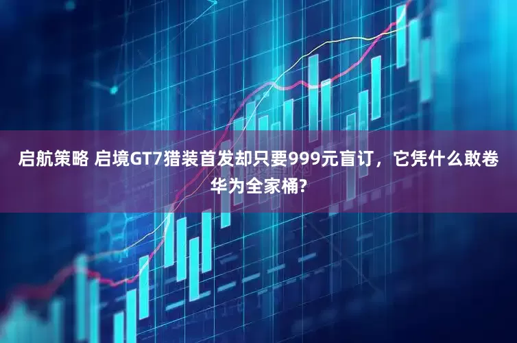 启航策略 启境GT7猎装首发却只要999元盲订，它凭什么敢卷华为全家桶?