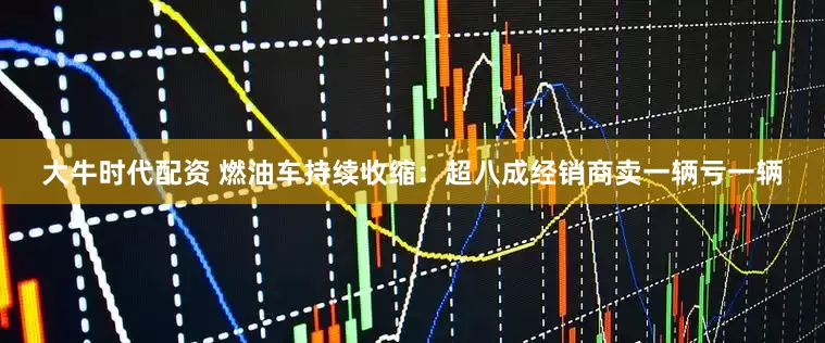 大牛时代配资 燃油车持续收缩：超八成经销商卖一辆亏一辆